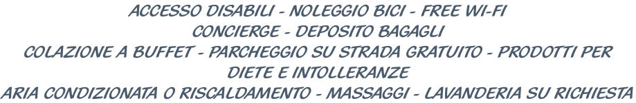 ACCESSO DISABILI - NOLEGGIO BICI - FREE WI-FI CONCIERGE - DEPOSITO BAGAGLI COLAZIONE A BUFFET - PARCHEGGIO SU STRADA GRATUITO - PRODOTTI PER DIETE E INTOLLERANZE ARIA CONDIZIONATA O RISCALDAMENTO - MASSAGGI - LAVANDERIA SU RICHIESTA