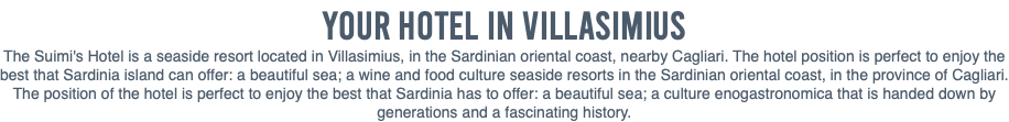 Your Hotel in VILLASIMIUS The Suimi's Hotel is a seaside resort located in Villasimius, in the Sardinian oriental coast, nearby Cagliari. The hotel position is perfect to enjoy the best that Sardinia island can offer: a beautiful sea; a wine and food culture seaside resorts in the Sardinian oriental coast, in the province of Cagliari. The position of the hotel is perfect to enjoy the best that Sardinia has to offer: a beautiful sea; a culture enogastronomica that is handed down by generations and a fascinating history.